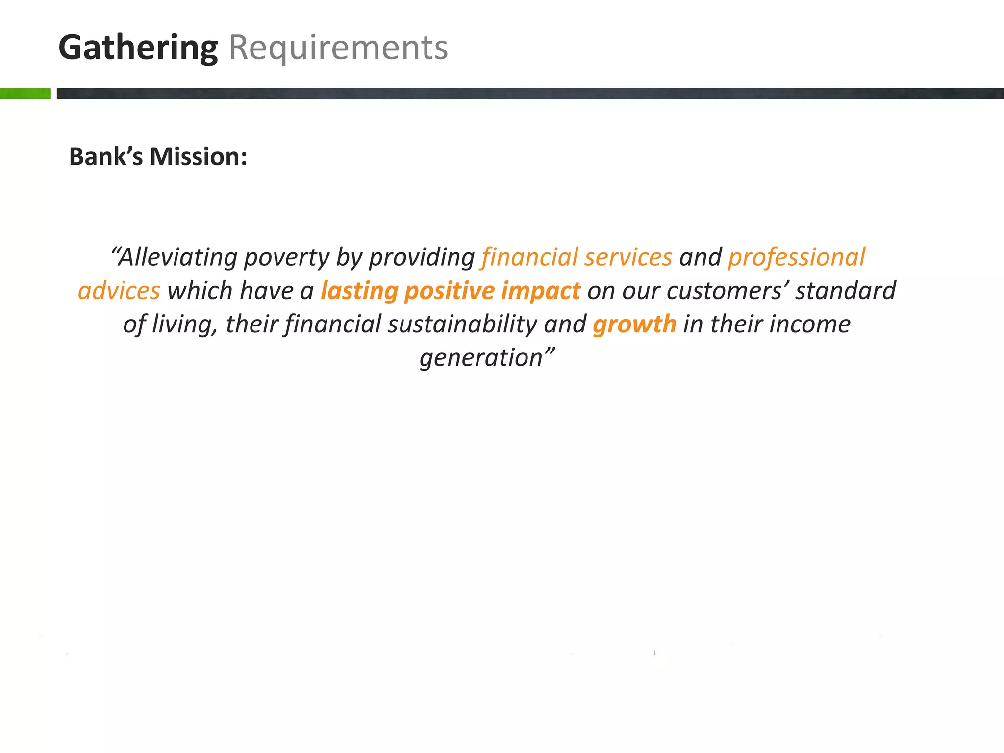 Gathering Requirements

Bank’s Mission:


   “Alleviating poverty by providing financial services and professional
 advices which have a lasting positive impact on our customers’ standard
     of living, their financial sustainability and growth in their income
                                   generation”
 