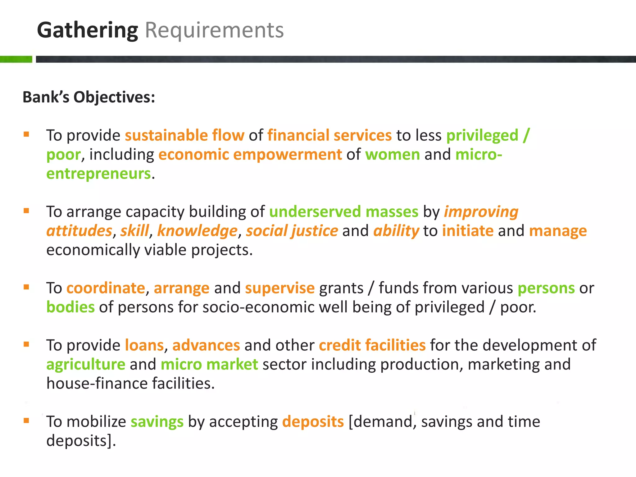 Gathering Requirements

Bank’s Objectives:

 To provide sustainable flow of financial services to less privileged /
  poor, including economic empowerment of women and micro-
  entrepreneurs.

 To arrange capacity building of underserved masses by improving
  attitudes, skill, knowledge, social justice and ability to initiate and manage
  economically viable projects.

 To coordinate, arrange and supervise grants / funds from various persons or
  bodies of persons for socio-economic well being of privileged / poor.

 To provide loans, advances and other credit facilities for the development of
  agriculture and micro market sector including production, marketing and
  house-finance facilities.

 To mobilize savings by accepting deposits [demand, savings and time
  deposits].
 
