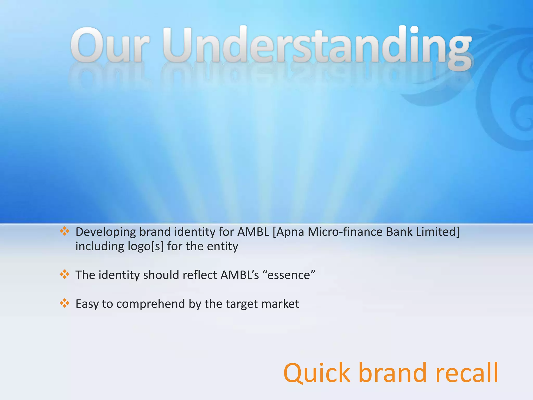  Developing brand identity for AMBL [Apna Micro-finance Bank Limited]
  including logo[s] for the entity

 The identity should reflect AMBL’s “essence”

 Easy to comprehend by the target market




                                        Quick brand recall
 