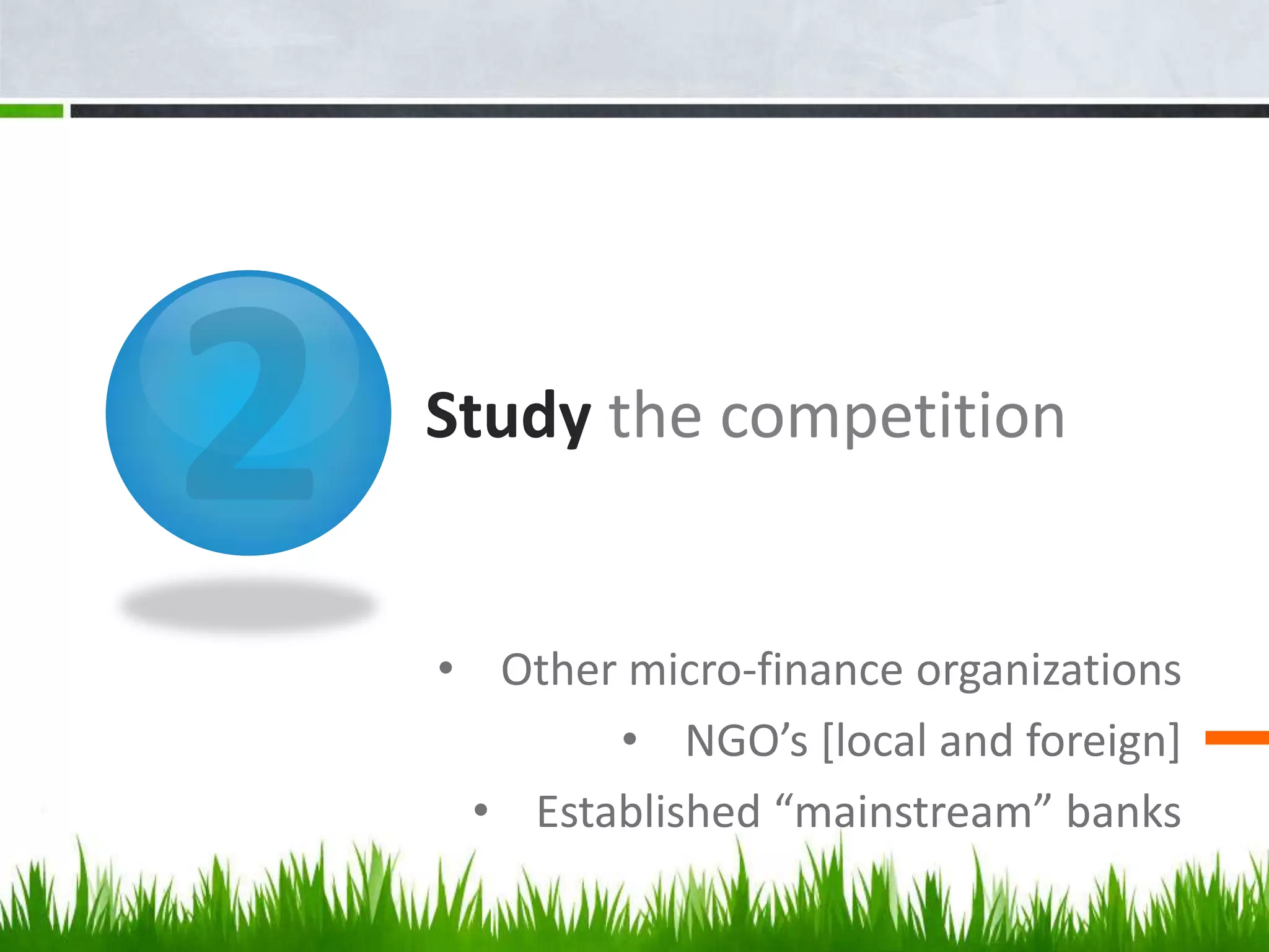 Study the competition


• Other micro-finance organizations
       • NGO’s [local and foreign]
 • Established “mainstream” banks
 