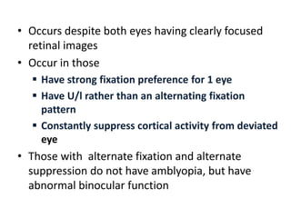 • Occurs despite both eyes having clearly focused
retinal images
• Occur in those
 Have strong fixation preference for 1 eye
 Have U/l rather than an alternating fixation
pattern
 Constantly suppress cortical activity from deviated
eye
• Those with alternate fixation and alternate
suppression do not have amblyopia, but have
abnormal binocular function
 