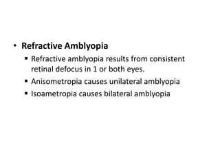 • Refractive Amblyopia
 Refractive amblyopia results from consistent
retinal defocus in 1 or both eyes.
 Anisometropia causes unilateral amblyopia
 Isoametropia causes bilateral amblyopia
 