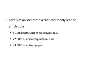 • Levels of anisometropia that commonly lead to
amblyopia :
 >1.50 diopters (D) of anisohyperopia,
 >2.00 D of anisoastigmatism, and
 >3.00 D of anisomyopia
 
