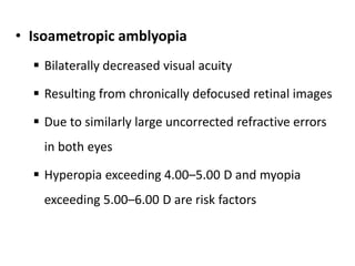 • Isoametropic amblyopia
 Bilaterally decreased visual acuity
 Resulting from chronically defocused retinal images
 Due to similarly large uncorrected refractive errors
in both eyes
 Hyperopia exceeding 4.00–5.00 D and myopia
exceeding 5.00–6.00 D are risk factors
 