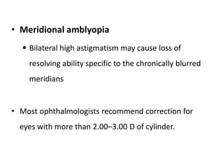• Meridional amblyopia
 Bilateral high astigmatism may cause loss of
resolving ability specific to the chronically blurred
meridians
• Most ophthalmologists recommend correction for
eyes with more than 2.00–3.00 D of cylinder.
 