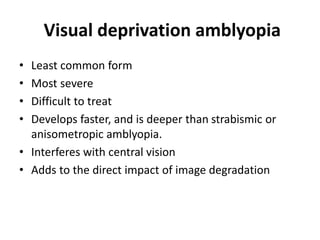 Visual deprivation amblyopia
• Least common form
• Most severe
• Difficult to treat
• Develops faster, and is deeper than strabismic or
anisometropic amblyopia.
• Interferes with central vision
• Adds to the direct impact of image degradation
 