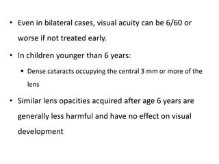 • Even in bilateral cases, visual acuity can be 6/60 or
worse if not treated early.
• In children younger than 6 years:
 Dense cataracts occupying the central 3 mm or more of the
lens
• Similar lens opacities acquired after age 6 years are
generally less harmful and have no effect on visual
development
 