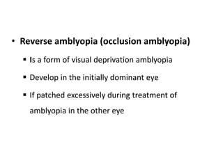 • Reverse amblyopia (occlusion amblyopia)
 Is a form of visual deprivation amblyopia
 Develop in the initially dominant eye
 If patched excessively during treatment of
amblyopia in the other eye
 