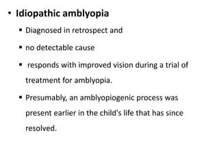 • Idiopathic amblyopia
 Diagnosed in retrospect and
 no detectable cause
 responds with improved vision during a trial of
treatment for amblyopia.
 Presumably, an amblyopiogenic process was
present earlier in the child's life that has since
resolved.
 