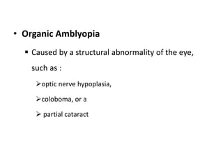 • Organic Amblyopia
 Caused by a structural abnormality of the eye,
such as :
optic nerve hypoplasia,
coloboma, or a
 partial cataract
 