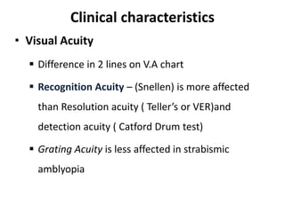 Clinical characteristics
• Visual Acuity
 Difference in 2 lines on V.A chart
 Recognition Acuity – (Snellen) is more affected
than Resolution acuity ( Teller’s or VER)and
detection acuity ( Catford Drum test)
 Grating Acuity is less affected in strabismic
amblyopia
 