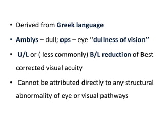• Derived from Greek language
• Amblys – dull; ops – eye ‘‘dullness of vision’’
• U/L or ( less commonly) B/L reduction of Best
corrected visual acuity
• Cannot be attributed directly to any structural
abnormality of eye or visual pathways
 