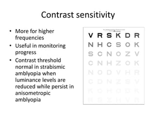 Contrast sensitivity
• More for higher
frequencies
• Useful in monitoring
progress
• Contrast threshold
normal in strabismic
amblyopia when
luminance levels are
reduced while persist in
anisometropic
amblyopia
 