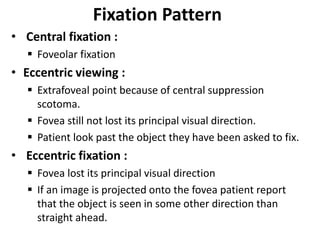 Fixation Pattern
• Central fixation :
 Foveolar fixation
• Eccentric viewing :
 Extrafoveal point because of central suppression
scotoma.
 Fovea still not lost its principal visual direction.
 Patient look past the object they have been asked to fix.
• Eccentric fixation :
 Fovea lost its principal visual direction
 If an image is projected onto the fovea patient report
that the object is seen in some other direction than
straight ahead.
 