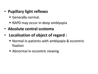 • Pupillary light reflexes
 Generally normal.
 RAPD may occur in deep amblyopia
• Absolute central scotoma
• Localisation of object of regard :
 Normal in patients with amblyopia & eccentric
fixation
 Abnormal in eccentric viewing
 