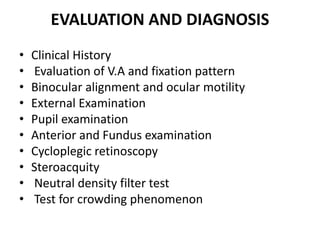 EVALUATION AND DIAGNOSIS
• Clinical History
• Evaluation of V.A and fixation pattern
• Binocular alignment and ocular motility
• External Examination
• Pupil examination
• Anterior and Fundus examination
• Cycloplegic retinoscopy
• Steroacquity
• Neutral density filter test
• Test for crowding phenomenon
 