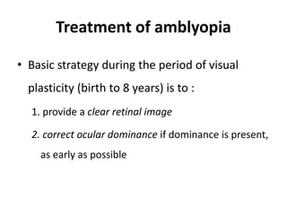 Treatment of amblyopia
• Basic strategy during the period of visual
plasticity (birth to 8 years) is to :
1. provide a clear retinal image
2. correct ocular dominance if dominance is present,
as early as possible
 