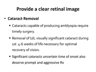 Provide a clear retinal image
• Cataract Removal
 Cataracts capable of producing amblyopia require
timely surgery.
 Removal of U/L visually significant cataract during
1st 4-6 weeks of life necessary for optimal
recovery of vision.
 Significant cataracts uncertain time of onset also
deserve prompt and aggressive Rx
 