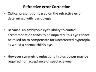 Refractive error Correction
• Optical prescription based on the refractive error
determined with cycloplegia.
• Because an amblyopic eye’s ability to control
accommodation tends to be impaired, this eye cannot
be relied on to compensate for uncorrected hyperopia
as would a normal child’s eye.
• However symmetric reductions in plus power may be
required for acceptance of spectacle wear.
 