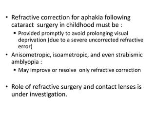• Refractive correction for aphakia following
cataract surgery in childhood must be :
 Provided promptly to avoid prolonging visual
deprivation (due to a severe uncorrected refractive
error)
• Anisometropic, isoametropic, and even strabismic
amblyopia :
 May improve or resolve only refractive correction
• Role of refractive surgery and contact lenses is
under investigation.
 