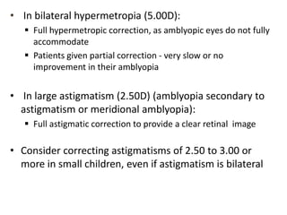 • In bilateral hypermetropia (5.00D):
 Full hypermetropic correction, as amblyopic eyes do not fully
accommodate
 Patients given partial correction - very slow or no
improvement in their amblyopia
• In large astigmatism (2.50D) (amblyopia secondary to
astigmatism or meridional amblyopia):
 Full astigmatic correction to provide a clear retinal image
• Consider correcting astigmatisms of 2.50 to 3.00 or
more in small children, even if astigmatism is bilateral
 