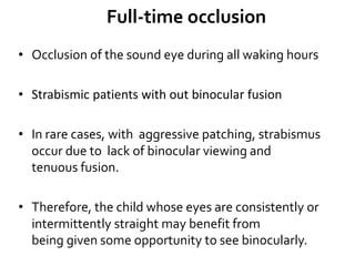 Full-time occlusion
• Occlusion of the sound eye during all waking hours
• Strabismic patients with out binocular fusion
• In rare cases, with aggressive patching, strabismus
occur due to lack of binocular viewing and
tenuous fusion.
• Therefore, the child whose eyes are consistently or
intermittently straight may benefit from
being given some opportunity to see binocularly.
 