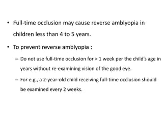 • Full-time occlusion may cause reverse amblyopia in
children less than 4 to 5 years.
• To prevent reverse amblyopia :
– Do not use full-time occlusion for > 1 week per the child’s age in
years without re-examining vision of the good eye.
– For e.g., a 2-year-old child receiving full-time occlusion should
be examined every 2 weeks.
 