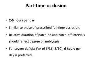 Part-time occlusion
• 2-6 hours per day
• Similar to those of prescribed full-time occlusion.
• Relative duration of patch-on and patch-off intervals
should reflect degree of amblyopia.
• For severe deficits (VA of 6/36- 3/60), 6 hours per
day is preferred.
 