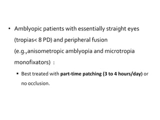• Amblyopic patients with essentially straight eyes
(tropias< 8 PD) and peripheral fusion
(e.g.,anisometropic amblyopia and microtropia
monofixators) :
 Best treated with part-time patching (3 to 4 hours/day) or
no occlusion.
 