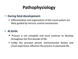 Pathophysiology
• During fetal development:
 Differentiation and organization of the visual system are
likely guided by intrinsic control mechanisms
• At birth:
 Process is not complete and must continue to develop
throughout the first decade of life.
 Unlike the prenatal period, environmental factors and
visual experience influence the process in postnatal life.
 