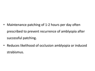 • Maintenance patching of 1-2 hours per day often
prescribed to prevent recurrence of amblyopia after
successful patching.
• Reduces likelihood of occlusion amblyopia or induced
strabismus.
 