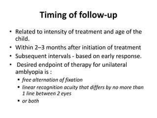 Timing of follow-up
• Related to intensity of treatment and age of the
child.
• Within 2–3 months after initiation of treatment
• Subsequent intervals - based on early response.
• Desired endpoint of therapy for unilateral
amblyopia is :
 free alternation of fixation
 linear recognition acuity that differs by no more than
1 line between 2 eyes
 or both
 