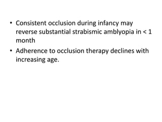 • Consistent occlusion during infancy may
reverse substantial strabismic amblyopia in < 1
month
• Adherence to occlusion therapy declines with
increasing age.
 