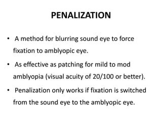 PENALIZATION
• A method for blurring sound eye to force
fixation to amblyopic eye.
• As effective as patching for mild to mod
amblyopia (visual acuity of 20/100 or better).
• Penalization only works if fixation is switched
from the sound eye to the amblyopic eye.
 
