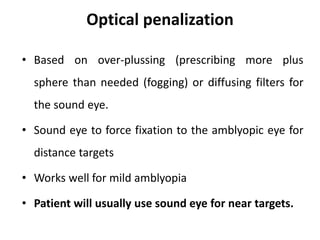 Optical penalization
• Based on over-plussing (prescribing more plus
sphere than needed (fogging) or diffusing filters for
the sound eye.
• Sound eye to force fixation to the amblyopic eye for
distance targets
• Works well for mild amblyopia
• Patient will usually use sound eye for near targets.
 