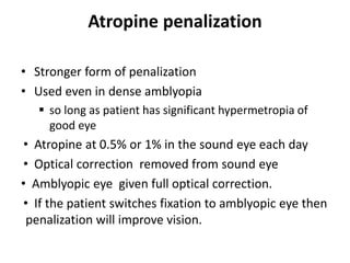 Atropine penalization
• Stronger form of penalization
• Used even in dense amblyopia
 so long as patient has significant hypermetropia of
good eye
• Atropine at 0.5% or 1% in the sound eye each day
• Optical correction removed from sound eye
• Amblyopic eye given full optical correction.
• If the patient switches fixation to amblyopic eye then
penalization will improve vision.
 