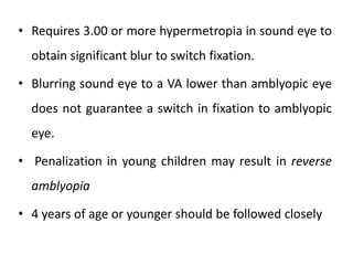 • Requires 3.00 or more hypermetropia in sound eye to
obtain significant blur to switch fixation.
• Blurring sound eye to a VA lower than amblyopic eye
does not guarantee a switch in fixation to amblyopic
eye.
• Penalization in young children may result in reverse
amblyopia
• 4 years of age or younger should be followed closely
 