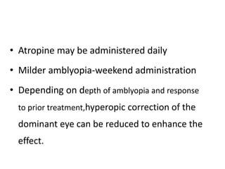 • Atropine may be administered daily
• Milder amblyopia-weekend administration
• Depending on depth of amblyopia and response
to prior treatment,hyperopic correction of the
dominant eye can be reduced to enhance the
effect.
 