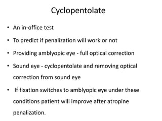 Cyclopentolate
• An in-office test
• To predict if penalization will work or not
• Providing amblyopic eye - full optical correction
• Sound eye - cyclopentolate and removing optical
correction from sound eye
• If fixation switches to amblyopic eye under these
conditions patient will improve after atropine
penalization.
 