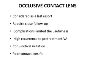 OCCLUSIVE CONTACT LENS
• Considered as a last resort
• Require close follow-up
• Complications limited the usefulness
• High recurrence to pretreatment VA
• Conjunctival irritation
• Poor contact lens fit
 