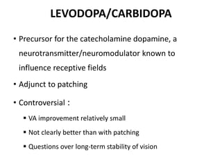 LEVODOPA/CARBIDOPA
• Precursor for the catecholamine dopamine, a
neurotransmitter/neuromodulator known to
influence receptive fields
• Adjunct to patching
• Controversial :
 VA improvement relatively small
 Not clearly better than with patching
 Questions over long-term stability of vision
 