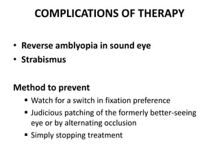 COMPLICATIONS OF THERAPY
• Reverse amblyopia in sound eye
• Strabismus
Method to prevent
 Watch for a switch in fixation preference
 Judicious patching of the formerly better-seeing
eye or by alternating occlusion
 Simply stopping treatment
 