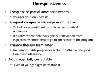 Unresponsiveness
• Complete or partial unresponsiveness
 younger children > 5 years.
• A repeat comprehensive eye examination
 To look for potential subtle optic nerve or retinal
anomalies
 Indicated when there is a significant deviation from
expected response despite good adherence to the program
• Primary therapy terminated
 No demonstrable progress over 3–6 months despite good
treatment adherence.
• Not always fully correctable
 even at younger ages of treatment.
 