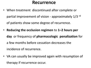 Recurrence
• When treatment discontinued after complete or
partial improvement of vision - approximately 1/3 rd
of patients show some degree of recurrence.
• Reducing the occlusion regimen to 1–2 hours per
day or frequency of pharmacologic penalization for
a few months before cessation decreases the
incidence of recurrence.
• VA can usually be improved again with resumption of
therapy if recurrence occur.
 