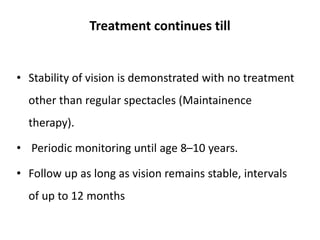Treatment continues till
• Stability of vision is demonstrated with no treatment
other than regular spectacles (Maintainence
therapy).
• Periodic monitoring until age 8–10 years.
• Follow up as long as vision remains stable, intervals
of up to 12 months
 