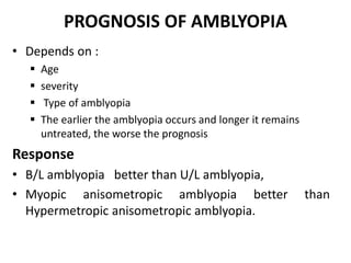 PROGNOSIS OF AMBLYOPIA
• Depends on :
 Age
 severity
 Type of amblyopia
 The earlier the amblyopia occurs and longer it remains
untreated, the worse the prognosis
Response
• B/L amblyopia better than U/L amblyopia,
• Myopic anisometropic amblyopia better than
Hypermetropic anisometropic amblyopia.
 