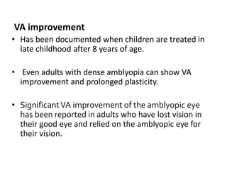 VA improvement
• Has been documented when children are treated in
late childhood after 8 years of age.
• Even adults with dense amblyopia can show VA
improvement and prolonged plasticity.
• SignificantVA improvement of the amblyopic eye
has been reported in adults who have lost vision in
their good eye and relied on the amblyopic eye for
their vision.
 