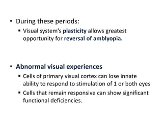 • During these periods:
 Visual system’s plasticity allows greatest
opportunity for reversal of amblyopia.
• Abnormal visual experiences
 Cells of primary visual cortex can lose innate
ability to respond to stimulation of 1 or both eyes
 Cells that remain responsive can show significant
functional deficiencies.
 