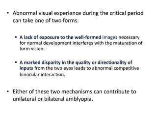 • Abnormal visual experience during the critical period
can take one of two forms:
 A lack of exposure to the well-formed images necessary
for normal development interferes with the maturation of
form vision.
 A marked disparity in the quality or directionality of
inputs from the two eyes leads to abnormal competitive
binocular interaction.
• Either of these two mechanisms can contribute to
unilateral or bilateral amblyopia.
 