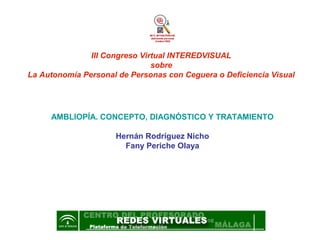 III Congreso Virtual INTEREDVISUAL
                               sobre
La Autonomía Personal de Personas con Ceguera o Deficiencia Visual




     AMBLIOPÍA. CONCEPTO, DIAGNÓSTICO Y TRATAMIENTO

                     Hernán Rodríguez Nicho
                       Fany Periche Olaya




                        OCTUBRE - 2005
 